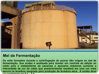 Mel de Fermentação
Os méis formados durante a centrifugação do açúcar dão origem ao mel de
fermentação. Sua acidez é analisada para manter um controle da adição ao
caldo pois o metabolismo da sacarose e açúcares redutores aumenta a
intensidade da cor do caldo que posteriormente resultará em uma cor mais
escura na levedura sangrada para produção de levedura seca. A acidez deve
 