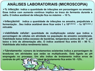 ANÁLISES LABORATORIAIS (MICROSCOPIA)
% infecção: indica a quantidade de infecções em porcentagem na amostra.
Esse índice com aumento continuo implica na troca do fermento durante a
safra. O índice aceitável de infecção fica no máximo – 10 %.

Infecção/ml: indica a quantidade de infecções na amostra, prejudiciais a
fermentação . Seu índice aceitável deve ficar entre 1 x 106 (dorna) - 1x 107(cuba) /
ml/caldo

viabilidade celular: quantidade de multiplicação celular que indica a
porcentagem de células em atividade na população da amostra considerada.
Viabilidade baixa indica excesso de bactérias, temperatura acima de 35 ° C, pH
baixo e brix de alimentação alto. O índice aceitável fica entre 85 – 90 % .
Viabilidade alta indica rendimento baixo.

%brotamento: número de brotamentos existentes indica a porcentagem de
leveduras em atividades que estão se multiplicando. Está ligado ao pH
empregado no processo. Um alto índice de brotamento indica erros de
controle do pH/ acidez. O nível ideal de brotamento fica entre 10 - 12% .
 