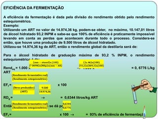 EFICIÊNCIA DA FERMENTAÇÃO

A eficiência da fermentação é dada pela divisão do rendimento obtido pelo rendimento
estequiométrico.
Exemplo:
Utilizando um ART no valor de 14.974,36 kg, podem-se obter, no máximo, 10.147,01 litros
de álcool hidratado 93,2 INPM e sabe-se que 100% de eficiência é praticamente impossível
levando em conta as perdas que acontecem durante todo o processo. Considera-se
então, que houve uma produção de 9.500 litros de álcool hidratado.
Utilizou-se 14.974,36 kg de ART, então o rendimento global da destilaria será de:

Para o álcool hidratado de graduação máxima de 93,2 % INPM, o rendimento
estequiométrico é de:

Rendeq = 1.000 x                             1.000 x                     = 0, 6776 L/kg
ART


EFf =                           x 100


RDg =                            = 0,6344 litros/kg ART

Então a eficiência da usina se dá por:

EFf =                             x 100        = 93% de eficiência de fermentação
 
