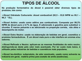 TIPOS DE ÁLCOOL
Na produção fermentativa do álcool é possível obter diversos tipos de
produtos, tais como:

Álcool Hidratado Carburante: álcool combustível (92,5 – 93,8 INPM ou 95,1 –
96,3 ° GL).

Álcool Anidro: usado como aditivo aos combustíveis. Composto por 99,3%
INPM de álcool puro e 0,7% de água. É adicionado à gasolina para substituir o
chumbo. É menos poluente e se adicionado na proporção correta, não afeta o
desempenho do motor.

Álcool Extra Neutro: usado na elaboração de bebidas em geral, cosmético e
produtos farmacêuticos. É um álcool mais puro e não interfere em aromas e/ou
sabores.

Álcool Refinado e Neutro: aplicam-se as mesmas finalidades do extra neutro,
distinguindo-se deste pelo odor mais acentuado. Por ter custo mais baixo, é
utilizado pelas indústrias de bebidas e cosméticos mais populares.

Álcool Iso-Amílico: subproduto, de odor acentuado, usado como solvente na
indústria em geral, matéria prima para acetato de amila (essências).
 