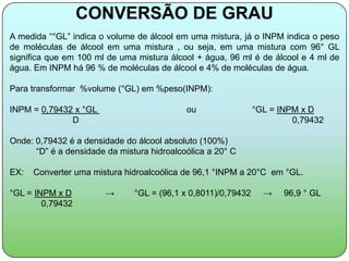 CONVERSÃO DE GRAU
A medida “°GL” indica o volume de álcool em uma mistura, já o INPM indica o peso
de moléculas de álcool em uma mistura , ou seja, em uma mistura com 96° GL
significa que em 100 ml de uma mistura álcool + água, 96 ml é de álcool e 4 ml de
água. Em INPM há 96 % de moléculas de álcool e 4% de moléculas de água.

Para transformar %volume (°GL) em %peso(INPM):

INPM = 0,79432 x °GL                        ou                 °GL = INPM x D
              D                                                         0,79432

Onde: 0,79432 é a densidade do álcool absoluto (100%)
      “D” é a densidade da mistura hidroalcoólica a 20° C

EX:   Converter uma mistura hidroalcoólica de 96,1 °INPM a 20°C em °GL.

°GL = INPM x D          →      °GL = (96,1 x 0,8011)/0,79432     →    96,9 ° GL
        0,79432
 