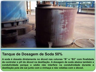 Tanque de Dosagem de Soda 50%
A soda é dosada diretamente no álcool nas colunas “B” e “B2” com finalidade
de controlar o pH do álcool na destilação. A dosagem de soda abaixa também a
condutividade porque o sódio não interfere na condutividade durante a
destilação pois ele sai junto com a vinhaça e não volatiza com o álcool.
 