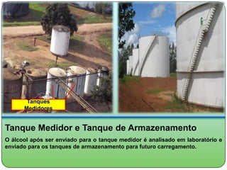 Tanques
      Medidores


Tanque Medidor e Tanque de Armazenamento
O álcool após ser enviado para o tanque medidor é analisado em laboratório e
enviado para os tanques de armazenamento para futuro carregamento.
 