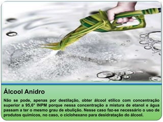 Álcool Anidro
Não se pode, apenas por destilação, obter álcool etílico com concentração
superior a 95,6° INPM porque nessa concentração a mistura de etanol e água
passam a ter o mesmo grau de ebulição. Nesse caso faz-se necessário o uso de
produtos químicos, no caso, o ciclohexano para desidratação do álcool.
 