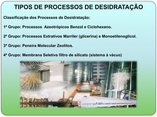 TIPOS DE PROCESSOS DE DESIDRATAÇÃO
Classificação dos Processos de Desidratação:

1º Grupo: Processos Azeotrópicos Benzol e Ciclohexano.

2º Grupo: Processos Extrativos Marriler (glicerina) e Monoetilenoglicol.

3º Grupo: Peneira Molecular Zeolitos.

4º Grupo: Membrana Seletiva filtro de silicato (sistema à vácuo)
 