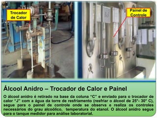 Painel de
   Trocador
                                                                   Controle
   de Calor




Álcool Anidro – Trocador de Calor e Painel
O álcool anidro é retirado na base da coluna “C” e enviado para o trocador de
calor “J” com a água da torre de resfriamento (resfriar o álcool de 25°- 30° C),
segue para o painel de controle onde se observa e realiza os controles
necessários do grau alcoólico, temperatura do etanol. O álcool anidro segue
para o tanque medidor para análise laboratorial.
 