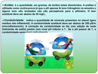 Acidez: é a quantidade, em gramas, de ácidos totais dissolvidos. A análise é
utilizada como contra-prova já que o pH apenas lê íons hidrogênio na amostra e
alguns íons não ionizados não são perceptíveis para o pHmetro. O teor
aceitável deve ser abaixo de 30 mg/L.

Condutividade: indica a quantidade de minerais presentes no etanol (gera
resíduo não inflamável). A condutividade aceitável deve ser abaixo de 350 µS/m
(microSiemens/m). A correção da condutividade se faz com adição de soda
(hidróxido de sódio) porém com nível pH inferior a 7 . Se o pH passar de 7, a
condutividade aumentará radicalmente.
 