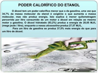PODER CALORÍFICO DO ETANOL
         O álcool tem um poder calorífico menor que o da gasolina, uma vez que
34,7% da massa molecular do etanol é oxigênio o que aumenta a massa
molecular, mas não produz energia. Isto explica à menor quilometragem
percorrida por litro consumido de um motor a álcool em relação ao mesmo
motor a gasolina. O álcool hidratado (93,2%) produz a energia de 20,05 MJ/L
(mega joule / litro), enquanto a nossa alcoosolina produz 27,57 MJ/L.
          Para um litro de gasolina se produz 37,5% mais energia do que para
um litro de álcool.
 