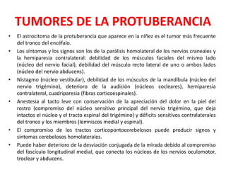TUMORES DE LA PROTUBERANCIA
• El astrocitoma de la protuberancia que aparece en la niñez es el tumor más frecuente
del tronco del encéfalo.
• Los síntomas y los signos son los de la parálisis homolateral de los nervios craneales y
la hemiparesia contralateral: debilidad de los músculos faciales del mismo lado
(núcleo del nervio facial), debilidad del músculo recto lateral de uno o ambos lados
(núcleo del nervio abducens).
• Nistagmo (núcleo vestibular), debilidad de los músculos de la mandíbula (núcleo del
nervio trigémino), deterioro de la audición (núcleos cocleares), hemiparesia
contralateral, cuadriparesia (fibras corticoespinales).
• Anestesia al tacto leve con conservación de la apreciación del dolor en la piel del
rostro (compromiso del núcleo sensitivo principal del nervio trigémino, que deja
intactos el núcleo y el tracto espinal del trigémino) y déficits sensitivos contralaterales
del tronco y los miembros (lemniscos medial y espinal).
• El compromiso de los tractos corticopontocerebelosos puede producir signos y
síntomas cerebelosos homolaterales.
• Puede haber deterioro de la desviación conjugada de la mirada debido al compromiso
del fascículo longitudinal medial, que conecta los núcleos de los nervios oculomotor,
troclear y abducens.
 