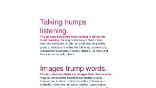 wall charts
– anything that gets the learner's body moving and oxygen
to his/her
brain. 􀅭
Talking trumps
listening.
The person doing the most talking is doing the
most learning. Talking reinforces content. Have
learners form pairs, triads, or small standing/sitting
groups, and do one of the the following: summarize,
ask/answer questions, discuss, debate, list facts and
share opinions with others.
􀅭
Images trump words.
The human brain thinks in images first, then words.
Images are powerful learning and memory tools.
Images can include: photos on slides (full size and
dramatic), icons on handouts, stories, case studies,
 