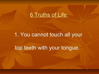 6 Truths of Life
1. You cannot touch all your
top teeth with your tongue.
 