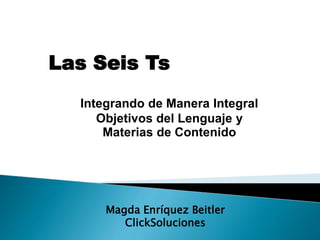 Las Seis Ts
Integrando de Manera Integral
Objetivos del Lenguaje y
Materias de Contenido
Magda Enríquez Beitler
ClickSoluciones
 