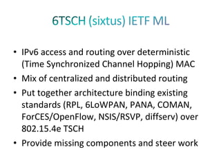 • IPv6 access and routing over deterministic
  (Time Synchronized Channel Hopping) MAC
• Mix of centralized and distributed routing
• Put together architecture binding existing
  standards (RPL, 6LoWPAN, PANA, COMAN,
  ForCES/OpenFlow, NSIS/RSVP, diffserv) over
  802.15.4e TSCH
• Provide missing components and steer work
 