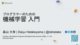 プログラマーのための
機械学習 入門
畠山 大有 | Daiyu Hatakeyama | @dahatake
Architect && Software Engineer && Applied Data Scientist (目指している)
Microsoft Japan
 