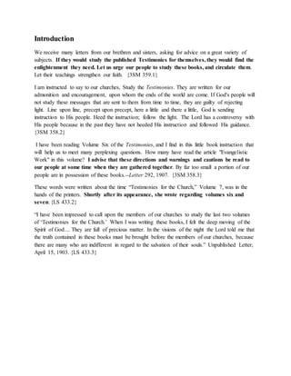 Introduction
We receive many letters from our brethren and sisters, asking for advice on a great variety of
subjects. If they would study the published Testimonies for themselves, they would find the
enlightenment they need. Let us urge our people to study these books, and circulate them.
Let their teachings strengthen our faith. {3SM 359.1}
I am instructed to say to our churches, Study the Testimonies. They are written for our
admonition and encouragement, upon whom the ends of the world are come. If God's people will
not study these messages that are sent to them from time to time, they are guilty of rejecting
light. Line upon line, precept upon precept, here a little and there a little, God is sending
instruction to His people. Heed the instruction; follow the light. The Lord has a controversy with
His people because in the past they have not heeded His instruction and followed His guidance.
{3SM 358.2}
I have been reading Volume Six of the Testimonies, and I find in this little book instruction that
will help us to meet many perplexing questions. How many have read the article "Evangelistic
Work" in this volume? I advise that these directions and warnings and cautions be read to
our people at some time when they are gathered together. By far too small a portion of our
people are in possession of these books.--Letter 292, 1907. {3SM 358.3}
These words were written about the time “Testimonies for the Church,” Volume 7, was in the
hands of the printers. Shortly after its appearance, she wrote regarding volumes six and
seven: {LS 433.2}
“I have been impressed to call upon the members of our churches to study the last two volumes
of ‘Testimonies for the Church.’ When I was writing these books, I felt the deep moving of the
Spirit of God.... They are full of precious matter. In the visions of the night the Lord told me that
the truth contained in these books must be brought before the members of our churches, because
there are many who are indifferent in regard to the salvation of their souls.” Unpublished Letter,
April 15, 1903. {LS 433.3}
 