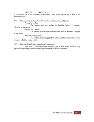 By : Shehrevar Davierwala | 18
((R1(F)) U … U (Rn(F)))+
= F+
if decomposition is not dependency preserving, then some dependency is lost in the
decomposition.
106. What is meant by Proactive, Retroactive and Simultaneous Update.
Proactive Update:
The updates that are applied to database before it becomes
effective in real world .
Retroactive Update:
The updates that are applied to database after it becomes effective
in real world .
Simulatneous Update:
The updates that are applied to database at the same time when it
becomes effective in real world .
107. What are the different types of JOIN operations?
Equi Join: This is the most common type of join which involves only
equality comparisions. The disadvantage in this type of join is that there
 