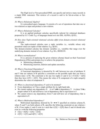 By : Shehrevar Davierwala | 5
The High level or Non-procedural DML can specify and retrieve many records in
a single DML statement. This retrieve of a record is said to be Set-at-a-time or Set-
oriented.
36. What is Relational Algebra?
It is procedural query language. It consists of a set of operations that take one or
two relations as input and produce a new relation.
37. What is Relational Calculus?
It is an applied predicate calculus specifically tailored for relational databases
proposed by E.F. Codd. E.g. of languages based on it are DSL ALPHA, QUEL.
38. How does Tuple-oriented relational calculus differ from domain-oriented relational
calculus
The tuple-oriented calculus uses a tuple variables i.e., variable whose only
permitted values are tuples of that relation. E.g. QUEL
The domain-oriented calculus has domain variables i.e., variables that range over the
underlying domains instead of over relation. E.g. ILL, DEDUCE.
39. What is normalization?
It is a process of analysing the given relation schemas based on their Functional
Dependencies (FDs) and primary key to achieve the properties
 Minimizing redundancy
 Minimizing insertion, deletion and update anomalies.
40. What is Functional Dependency?
A Functional dependency is denoted by X Y between two sets of attributes X
and Y that are subsets of R specifies a constraint on the possible tuple that can form a
relation state r of R. The constraint is for any two tuples t1 and t2 in r if t1[X] = t2[X]
then they have t1[Y] = t2[Y]. This means the value of X component of a tuple uniquely
determines the value of component Y.
41. When is a functional dependency F said to be minimal?
 Every dependency in F has a single attribute for its right hand side.
 We cannot replace any dependency X A in F with a dependency Y A where Y is a
proper subset of X and still have a set of dependency that is equivalent to F.
 We cannot remove any dependency from F and still have set of dependency that is
equivalent to F.
42. What is Multivalued dependency?
Multivalued dependency denoted by X Y specified on relation schema R,
where X and Y are both subsets of R, specifies the following constraint on any relation r
of R: if two tuples t1 and t2 exist in r such that t1[X] = t2[X] then t3 and t4 should also
exist in r with the following properties
 t3[x] = t4[X] = t1[X] = t2[X]
 t3[Y] = t1[Y] and t4[Y] = t2[Y]
 