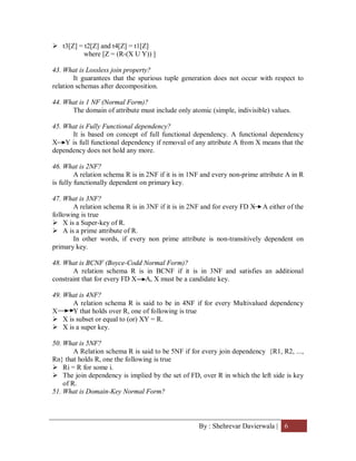 By : Shehrevar Davierwala | 6
 t3[Z] = t2[Z] and t4[Z] = t1[Z]
where [Z = (R-(X U Y)) ]
43. What is Lossless join property?
It guarantees that the spurious tuple generation does not occur with respect to
relation schemas after decomposition.
44. What is 1 NF (Normal Form)?
The domain of attribute must include only atomic (simple, indivisible) values.
45. What is Fully Functional dependency?
It is based on concept of full functional dependency. A functional dependency
X Y is full functional dependency if removal of any attribute A from X means that the
dependency does not hold any more.
46. What is 2NF?
A relation schema R is in 2NF if it is in 1NF and every non-prime attribute A in R
is fully functionally dependent on primary key.
47. What is 3NF?
A relation schema R is in 3NF if it is in 2NF and for every FD X A either of the
following is true
 X is a Super-key of R.
 A is a prime attribute of R.
In other words, if every non prime attribute is non-transitively dependent on
primary key.
48. What is BCNF (Boyce-Codd Normal Form)?
A relation schema R is in BCNF if it is in 3NF and satisfies an additional
constraint that for every FD X A, X must be a candidate key.
49. What is 4NF?
A relation schema R is said to be in 4NF if for every Multivalued dependency
X Y that holds over R, one of following is true
 X is subset or equal to (or) XY = R.
 X is a super key.
50. What is 5NF?
A Relation schema R is said to be 5NF if for every join dependency {R1, R2, ...,
Rn} that holds R, one the following is true
 Ri = R for some i.
 The join dependency is implied by the set of FD, over R in which the left side is key
of R.
51. What is Domain-Key Normal Form?
 