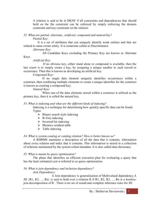 By : Shehrevar Davierwala | 7
A relation is said to be in DKNF if all constraints and dependencies that should
hold on the the constraint can be enforced by simply enforcing the domain
constraint and key constraint on the relation.
52. What are partial, alternate,, artificial, compound and natural key?
Partial Key:
It is a set of attributes that can uniquely identify weak entities and that are
related to same owner entity. It is sometime called as Discriminator.
Alternate Key:
All Candidate Keys excluding the Primary Key are known as Alternate
Keys.
Artificial Key:
If no obvious key, either stand alone or compound is available, then the
last resort is to simply create a key, by assigning a unique number to each record or
occurrence. Then this is known as developing an artificial key.
Compound Key:
If no single data element uniquely identifies occurrences within a
construct, then combining multiple elements to create a unique identifier for the construct
is known as creating a compound key.
Natural Key:
When one of the data elements stored within a construct is utilized as the
primary key, then it is called the natural key.
53. What is indexing and what are the different kinds of indexing?
Indexing is a technique for determining how quickly specific data can be found.
Types:
 Binary search style indexing
 B-Tree indexing
 Inverted list indexing
 Memory resident table
 Table indexing
54. What is system catalog or catalog relation? How is better known as?
A RDBMS maintains a description of all the data that it contains, information
about every relation and index that it contains. This information is stored in a collection
of relations maintained by the system called metadata. It is also called data dictionary.
55. What is meant by query optimization?
The phase that identifies an efficient execution plan for evaluating a query that
has the least estimated cost is referred to as query optimization.
56. What is join dependency and inclusion dependency?
Join Dependency:
A Join dependency is generalization of Multivalued dependency.A
JD {R1, R2, ..., Rn} is said to hold over a relation R if R1, R2, R3, ..., Rn is a lossless-
join decomposition of R . There is no set of sound and complete inference rules for JD.
 
