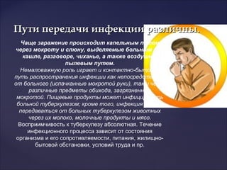 Пути передачи инфекции различныПути передачи инфекции различны..
Чаще заражение происходит капельным путем
через мокроту и слюну, выделяемые больным при
кашле, разговоре, чиханье, а также воздушно-
пылевым путем.
Немаловажную роль играет и контактно-бытовой
путь распространения инфекции как непосредственно
от больного (испачканные мокротой руки), так и через
различные предметы обихода, загрязненные
мокротой. Пищевые продукты может инфицировать
больной туберкулезом; кроме того, инфекция может
передаваться от больных туберкулезом животных
через их молоко, молочные продукты и мясо.
Восприимчивость к туберкулезу абсолютная. Течение
инфекционного процесса зависит от состояния
организма и его сопротивляемости, питания, жилищно-
бытовой обстановки, условий труда и пр.
 