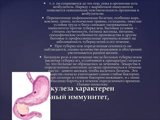  т. е. он сохраняется до тех пор, пока в организме естьт. е. он сохраняется до тех пор, пока в организме есть
возбудитель. Наряду с выработкой иммунитетавозбудитель. Наряду с выработкой иммунитета
появляется повышенная чувствительность организма кпоявляется повышенная чувствительность организма к
возбудителю.возбудителю.
 Перенесенные инфекционные болезни, особенно корь,Перенесенные инфекционные болезни, особенно корь,
коклюш, грипп, психические травмы, голодание, тяжелыекоклюш, грипп, психические травмы, голодание, тяжелые
условия труда и быта снижают напряженностьусловия труда и быта снижают напряженность
иммунитета против туберкулеза. Бытовые условия —иммунитета против туберкулеза. Бытовые условия —
степень скученности, гигиена жилища, питание,степень скученности, гигиена жилища, питание,
специфические особенности производства и другиеспецифические особенности производства и другие
бытовые и профессиональные причины влияют набытовые и профессиональные причины влияют на
заболеваемость туберкулезом и его течение.заболеваемость туберкулезом и его течение.
 При туберкулезе определенная сезонность неПри туберкулезе определенная сезонность не
наблюдается, однако количество рецидивов и обостренийнаблюдается, однако количество рецидивов и обострений
увеличивается ранней весной.увеличивается ранней весной.
 Большую роль в увеличении числа больных туберкулезомБольшую роль в увеличении числа больных туберкулезом
(включая туберкулез, устойчивый к препаратам) сыграло(включая туберкулез, устойчивый к препаратам) сыграло
то, что больные не обращались за лечением. Лекарства вто, что больные не обращались за лечением. Лекарства в
определенном сочетании должны приниматься в течениеопределенном сочетании должны приниматься в течение
шести - девяти месяцев, чтобы вылечить болезнь. Этишести - девяти месяцев, чтобы вылечить болезнь. Эти
лекарства сначала уничтожают самые слабые бактерии,лекарства сначала уничтожают самые слабые бактерии,
более сильные и стойкие бактерии выживают, и с нимиболее сильные и стойкие бактерии выживают, и с ними
необходимо бороться в течение определенного времени.необходимо бороться в течение определенного времени.
Однако посколькуОднако поскольку
Для туберкулеза характеренДля туберкулеза характерен
нестерильный иммунитет,нестерильный иммунитет,
 