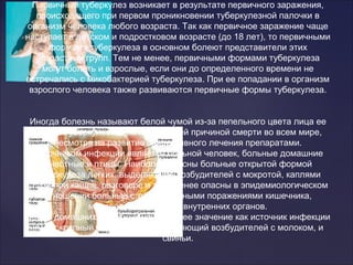 Первичный туберкулез возникает в результате первичного заражения,
происходящего при первом проникновении туберкулезной палочки в
организм человека любого возраста. Так как первичное заражение чаще
наступает в детском и подростковом возрасте (до 18 лет), то первичными
формами туберкулеза в основном болеют представители этих
возрастных групп. Тем не менее, первичными формами туберкулеза
могут болеть и взрослые, если они до определенного времени не
встречались с микобактерией туберкулеза. При ее попадании в организм
взрослого человека также развиваются первичные формы туберкулеза.
Иногда болезнь называют белой чумой из-за пепельного цвета лица ее
жертв. Туберкулез является ведущей причиной смерти во всем мире,
несмотря на развитие эффективного лечения препаратами.
Источником инфекции является больной человек, больные домашние
животные и птицы. Наиболее опасны больные открытой формой
туберкулеза легких, выделяющие возбудителей с мокротой, каплями
слизи при кашле, разговоре и т. д. Менее опасны в эпидемиологическом
отношении больные с туберкулезными поражениями кишечника,
мочеполовых и других внутренних органов.
Среди домашних животных наибольшее значение как источник инфекции
имеет крупный рогатый скот, выделяющий возбудителей с молоком, и
свиньи.
 