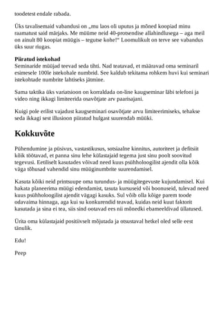 toodetest endale rabada.

Üks tavalisemaid vabandusi on „mu laos oli uputus ja mõned koopiad minu
raamatust said märjaks. Me müüme neid 40-protsendise allahindlusega – aga meil
on ainult 80 koopiat müügis – tegutse kohe!“ Loomulikult on terve see vabandus
üks suur riugas.

Piiratud istekohad
Seminaride müüjad teevad seda tihti. Nad teatavad, et määravad oma seminaril
esimesele 100le istekohale numbrid. See kaldub tekitama rohkem huvi kui seminari
istekohtade numbrite lahtiseks jätmine.

Sama taktika üks variatsioon on korraldada on-line kaugseminar läbi telefoni ja
video ning ikkagi limiteerida osavõtjate arv paarisajani.

Kuigi pole erilist vajadust kaugseminari osavõtjate arvu limiteerimiseks, tehakse
seda ikkagi sest illusioon piiratud hulgast suurendab müüki.

Kokkuvõte
Pühendumine ja püsivus, vastastikusus, sotsiaalne kinnitus, autoriteet ja defitsiit
kõik töötavad, et panna sinu lehe külastajaid tegema just sinu poolt soovitud
tegevusi. Eetiliselt kasutades võivad need kuus psühholoogilist ajendit olla kõik
väga tõhusad vahendid sinu müüginumbrite suurendamisel.

Kasuta kõiki neid printsuupe oma turundus- ja müügitegevuste kujundamisel. Kui
hakata planeerima müügi edendamist, tasuta kursuseid või boonuseid, tulevad need
kuus psühholoogilist ajendit vägagi kasuks. Sul võib olla kõige parem toode
odavaima hinnaga, aga kui su konkurendid teavad, kuidas neid kuut faktorit
kasutada ja sina ei tea, siis sind ootavad ees nii mõnedki ebameeldivad üllatused.

Ürita oma külastajaid positiivselt mõjutada ja otsustaval hetkel oled selle eest
tänulik.

Edu!

Peep
 