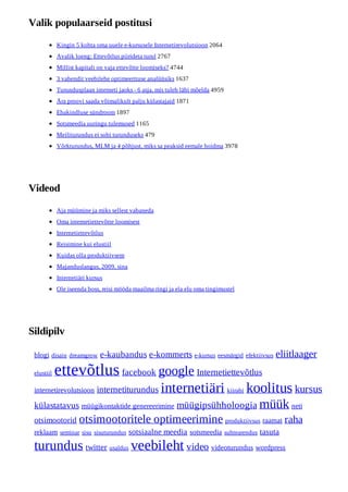 Valik populaarseid postitusi

            Kingin 5 kohta oma uuele e-kursusele Internetirevolutsioon 2064
            Avalik loeng: Ettevõtlus piirideta turul 2767
            Millist kapitali on vaja ettevõtte loomiseks? 4744
            3 vahendit veebilehe optimeerituse analüüsiks 1637
            Turundusplaan interneti jaoks - 6 asja, mis tuleb läbi mõelda 4959
            Ära proovi saada võimalikult palju külastajaid 1871
            Ebakindluse sündroom 1897
            Sotsmeedia uuringu tulemused 1165
            Meiliturundus ei sobi turunduseks 479
            Võrkturundus, MLM ja 4 põhjust, miks sa peaksid eemale hoidma 3978




Videod

            Aja müümine ja miks sellest vabaneda
            Oma internetiettevõtte loomisest
            Internetiettevõtlus
            Reisimine kui elustiil
            Kuidas olla produktiivsem
            Majanduslangus, 2009, sina
            Internetiäri kursus
            Ole iseenda boss, reisi mööda maailma ringi ja ela elu oma tingimustel




Sildipilv

 blogi disain dreamgrow       e-kaubandus e-kommerts e-kursus eesmärgid efektiivsus eliitlaager
 elustiil   ettevõtlus facebook google Internetiettevõtlus
 internetirevolutsioon      internetiturundus        internetiäri kiirabi koolitus kursus
 külastatavus müügikontaktide genereerimine müügipsühholoogia müük neti
 otsimootorid        otsimootoritele optimeerimine produktiivsus raamat raha
 reklaam seminar sisu sisuturundus sotsiaalne meedia sotsmeedia suhtearendus tasuta

 turundus twitter usaldus veebileht video videoturundus wordpress
 