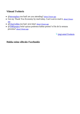 Viimati Twitteris

 @stevenplace too bad! are you attending? about 3 hours ago
 Got my Thank You Economy by mail today. Can't wait to read it. about 5 hours
 ago
 @ClayCollins too bad. next time! about 5 hours ago
 @TMFproject hola! quizas podemos hablar pronto? el fin de la semana
 proxima? about 5 hours ago

                                                           järgi mind Twitteris


Hakka minu sõbraks Facebookis
 