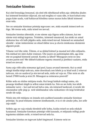 Sotsiaalne kinnitus
Kui oled lennukiga lennanud, siis oled ehk täheldanud sellist asja: sihtkohta jõudes
kui inimesed lennukist väljuvad, siis nad reeglina ei vaata silte, et kust kohast oma
pagas kätte saada, vaid hakkavad kõndima samas suunas kuhu läksid inimesed
enne teda.

See on sotsiaalse kinnituse printsiip tegevuses: see, mida enamik inimesi teeb on
õige. Me teeme seda, mida teised ees teevad.

Sotsiaalne kinnitus tähendab, et me näeme asju õigena selles ulatuses, kui me
näeme teisi midagi tegemas. Teisisõnu, inimesed otsustavad, kas miski on antud
olukorras hea või halb jälgides seda, mida teised teevad. Inimesed on sotsiaalsed
olendid – teiste imiteerimine on olnud üldine tava ja eluviis inimkonna eksistentsi
algusest peale.

Võtame veel ühe näite. Ütleme, et sa sõidad kiirteel ja muutud teel olles näljaseks.
Siis märkad tee ääres kahte restorani. Ühe juures on parkimisplats tühi, aga teise
ette on pargitud kümneid autosid. Kumba sa lähed? Missuguses neist on sinu
arvates parem toit? Me üldiselt kaldume tegema otsuseid ja järeldusi vaadates, mida
teised ees teevad.

Sama asja võib näha toimumas igal pool, kaasa arvatud internetis. Kui sa otsid
mingit kindlat tüüpi tarkvara, mine download.com lehele ja sa leiad sealt 2 erinevat
tarkvara, mis on saadaval ja mis teevad seda, mida sul vaja on. Ühte neist on alla
laetud 27000 korda ja teist 20. Missugust sa esimesena proovid?

Kõike seda on oluline müüjana teada. Kui keegi hakkab midagi ostma, siis
peaaegu kindlasti räägib ta sellest ostust teistele ka. Siin on see koht, kus tekib
sotsiaalne surve – kui nad teevad halva ostu, siis inimesed kardavad, et nende üle
otsustatakse selle järgi ja neid süüdistatakse raha raiskamises või isegi heidetakse
nende üle nalja.

Niisiis sinu töö müüjana on äratada neis usaldust kasutades sotsiaalse kinnituse
printsiipi. Sa pead tekitama inimeses kindlustunde, et ta ei ole ainuke jobu, kes selle
asja ostab!

Selleks aga on vaja esitada tõendeid selle kohta, kuidas teised on seda edukalt
kasutanud. Sotsiaalse kinnituse printsiipi võib kasutada, et mõjutada millegi peale
tegutsema näidates neile, et teised teevad seda ka.

Sotsiaalne kinnitus on tugevam kahel tingimusel. Esimene neist on
 