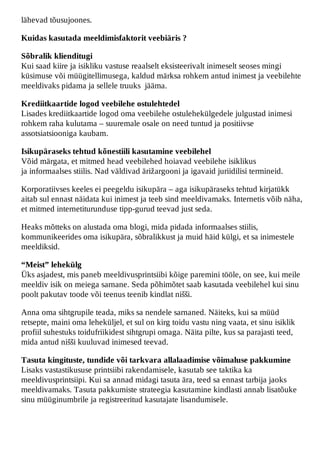 lähevad tõusujoones.

Kuidas kasutada meeldimisfaktorit veebiäris ?

Sõbralik klienditugi
Kui saad kiire ja isikliku vastuse reaalselt eksisteerivalt inimeselt seoses mingi
küsimuse või müügitellimusega, kaldud märksa rohkem antud inimest ja veebilehte
meeldivaks pidama ja sellele truuks jääma.

Krediitkaartide logod veebilehe ostulehtedel
Lisades krediitkaartide logod oma veebilehe ostulehekülgedele julgustad inimesi
rohkem raha kulutama – suuremale osale on need tuntud ja positiivse
assotsiatsiooniga kaubam.

Isikupäraseks tehtud kõnestiili kasutamine veebilehel
Võid märgata, et mitmed head veebilehed hoiavad veebilehe isiklikus
ja informaalses stiilis. Nad väldivad ärižargooni ja igavaid juriidilisi termineid.

Korporatiivses keeles ei peegeldu isikupära – aga isikupäraseks tehtud kirjatükk
aitab sul ennast näidata kui inimest ja teeb sind meeldivamaks. Internetis võib näha,
et mitmed internetiturunduse tipp-gurud teevad just seda.

Heaks mõtteks on alustada oma blogi, mida pidada informaalses stiilis,
kommunikeerides oma isikupära, sõbralikkust ja muid häid külgi, et sa inimestele
meeldiksid.

“Meist” lehekülg
Üks asjadest, mis paneb meeldivusprintsiibi kõige paremini tööle, on see, kui meile
meeldiv isik on meiega sarnane. Seda põhimõtet saab kasutada veebilehel kui sinu
poolt pakutav toode või teenus teenib kindlat nišši.

Anna oma sihtgrupile teada, miks sa nendele sarnaned. Näiteks, kui sa müüd
retsepte, maini oma leheküljel, et sul on kirg toidu vastu ning vaata, et sinu isiklik
profiil suhestuks toidufriikidest sihtgrupi omaga. Näita pilte, kus sa parajasti teed,
mida antud nišši kuuluvad inimesed teevad.

Tasuta kingituste, tundide või tarkvara allalaadimise võimaluse pakkumine
Lisaks vastastikususe printsiibi rakendamisele, kasutab see taktika ka
meeldivusprintsiipi. Kui sa annad midagi tasuta ära, teed sa ennast tarbija jaoks
meeldivamaks. Tasuta pakkumiste strateegia kasutamine kindlasti annab lisatõuke
sinu müüginumbrile ja registreeritud kasutajate lisandumisele.
 