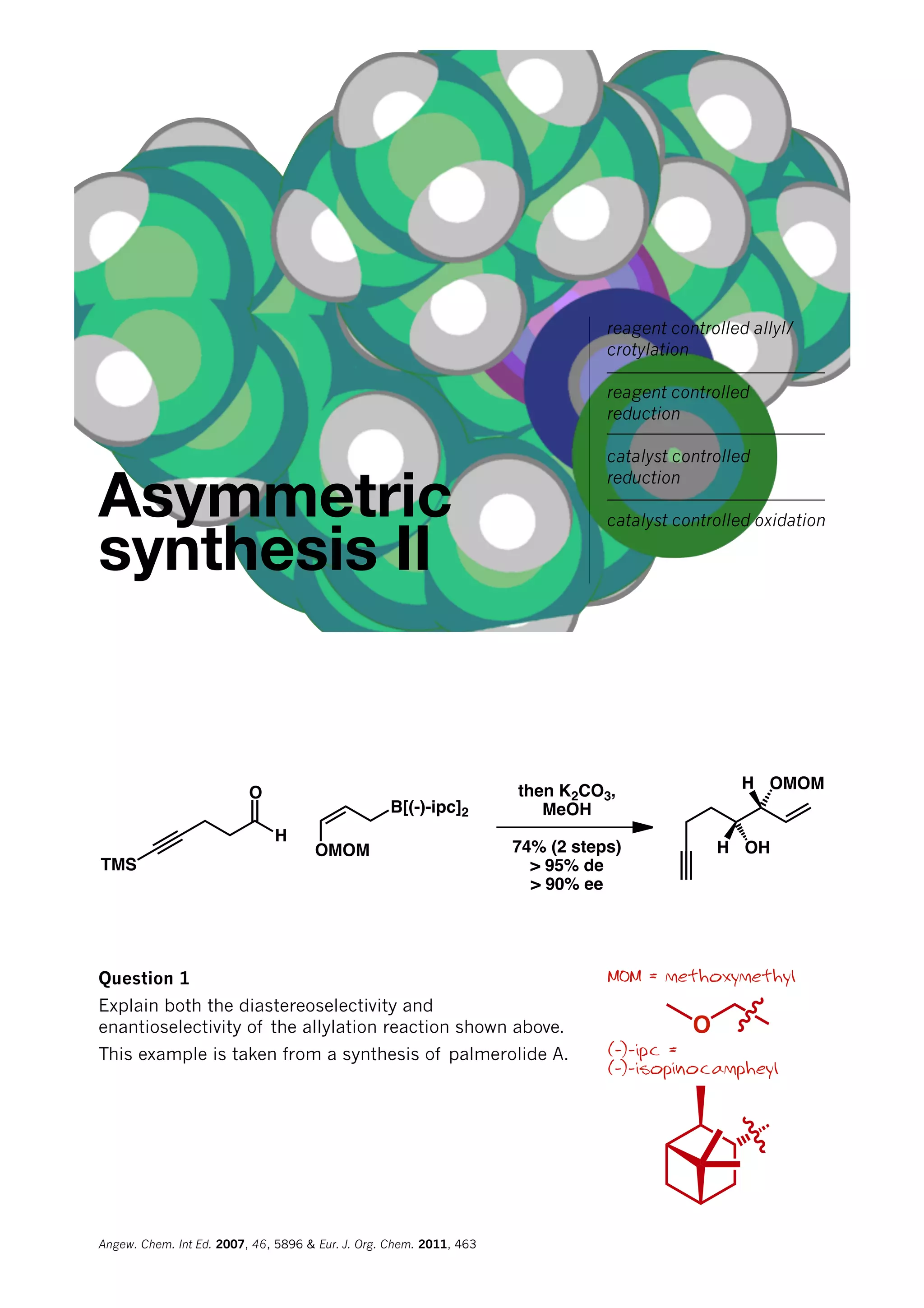 Asymmetric
synthesis II
reagent controlled allyl/
crotylation
reagent controlled
reduction
catalyst controlled
reduction
catalyst controlled oxidation
O
H
TMS
OMOM
B[(-)-ipc]2
then K2CO3,
MeOH
74% (2 steps)
> 95% de
> 90% ee
OHH
H OMOM
MOM = methoxymethyl
(-)-ipc =
(-)-isopinocampheyl
Question 1
Explain both the diastereoselectivity and
enantioselectivity of the allylation reaction shown above.
This example is taken from a synthesis of palmerolide A.
O
Angew. Chem. Int Ed. 2007, 46, 5896 & Eur. J. Org. Chem. 2011, 463
 