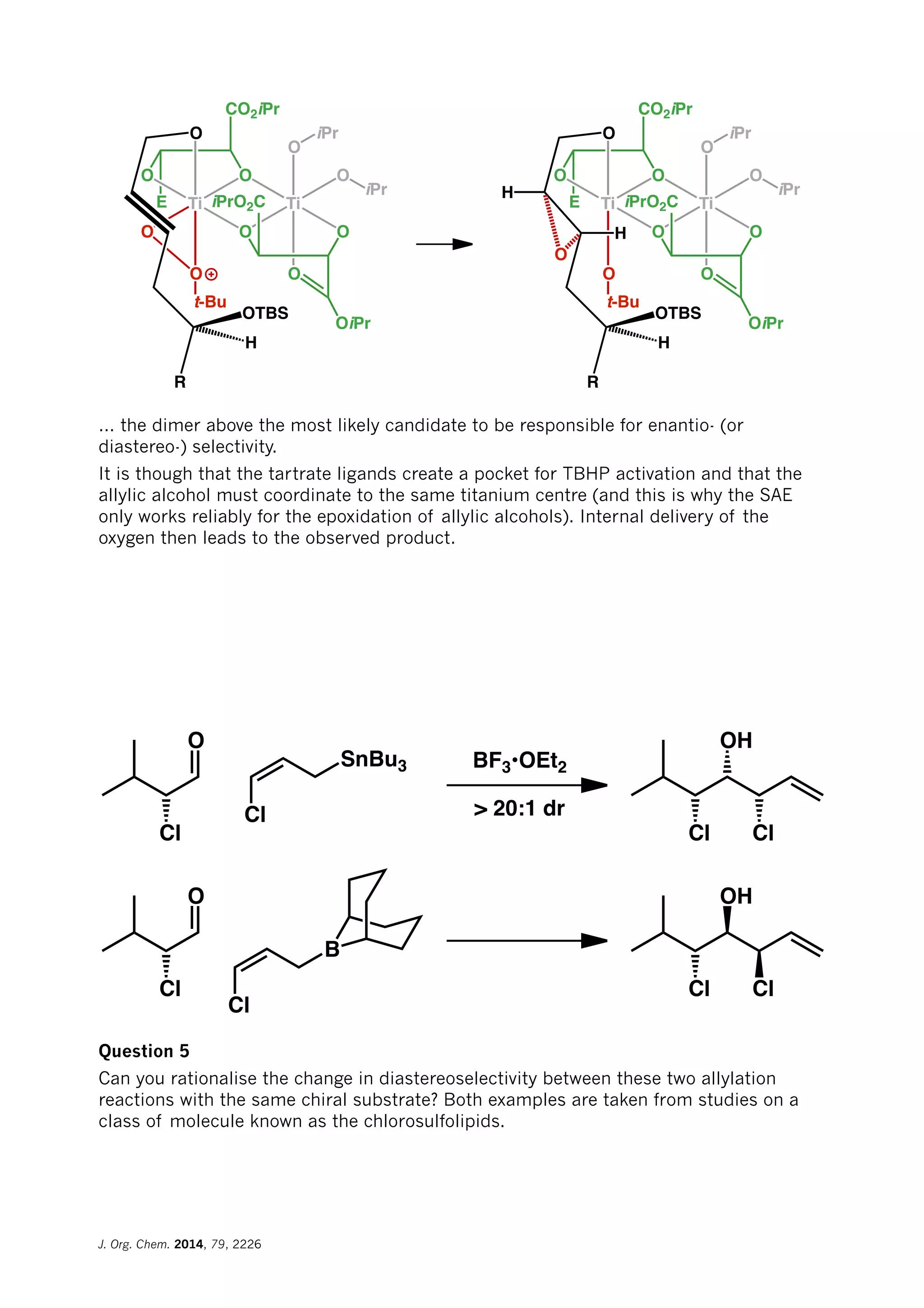 E
O O
O
Ti
O
OO
O
O
Ti
O
O
CO2iPr
iPrO2C
iPr
iPr
OiPr
t-Bu
E
O O
O
Ti
O
OO
O
O
Ti
O
O
CO2iPr
iPrO2C
iPr
iPr
OiPr
t-Bu
R
OTBS
H
H
H
R
OTBS
H
... the dimer above the most likely candidate to be responsible for enantio- (or
diastereo-) selectivity.
It is though that the tartrate ligands create a pocket for TBHP activation and that the
allylic alcohol must coordinate to the same titanium centre (and this is why the SAE
only works reliably for the epoxidation of allylic alcohols). Internal delivery of the
oxygen then leads to the observed product.
Cl
O
SnBu3
Cl
BF3•OEt2
> 20:1 dr
Cl
OH
Cl
Cl
O
Cl
OH
Cl
Cl
B
Question 5
Can you rationalise the change in diastereoselectivity between these two allylation
reactions with the same chiral substrate? Both examples are taken from studies on a
class of molecule known as the chlorosulfolipids.
J. Org. Chem. 2014, 79, 2226
 