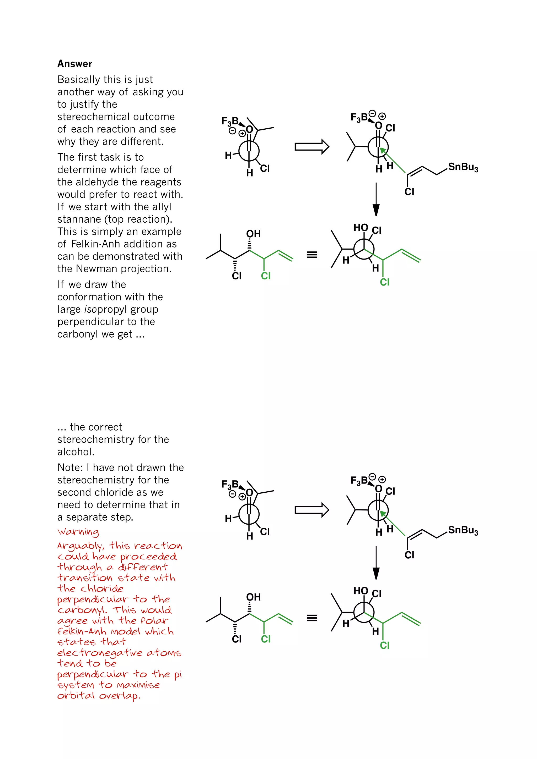 H
Cl
O
H
H
ClO
H SnBu3
Cl
H
ClHO
H
Cl
≡
Cl
OH
Cl
F3B F3B
Answer
Basically this is just
another way of asking you
to justify the
stereochemical outcome
of each reaction and see
why they are different.
The first task is to
determine which face of
the aldehyde the reagents
would prefer to react with.
If we start with the allyl
stannane (top reaction).
This is simply an example
of Felkin-Anh addition as
can be demonstrated with
the Newman projection.
If we draw the
conformation with the
large isopropyl group
perpendicular to the
carbonyl we get ...
H
Cl
O
H
H
ClO
H SnBu3
Cl
H
ClHO
H
Cl
≡
Cl
OH
Cl
F3B F3B
... the correct
stereochemistry for the
alcohol.
Note: I have not drawn the
stereochemistry for the
second chloride as we
need to determine that in
a separate step.
Warning
Arguably, this reaction
could have proceeded
through a different
transition state with
the chloride
perpendicular to the
carbonyl. This would
agree with the Polar
Felkin-Anh model which
states that
electronegative atoms
tend to be
perpendicular to the pi
system to maximise
orbital overlap.
 