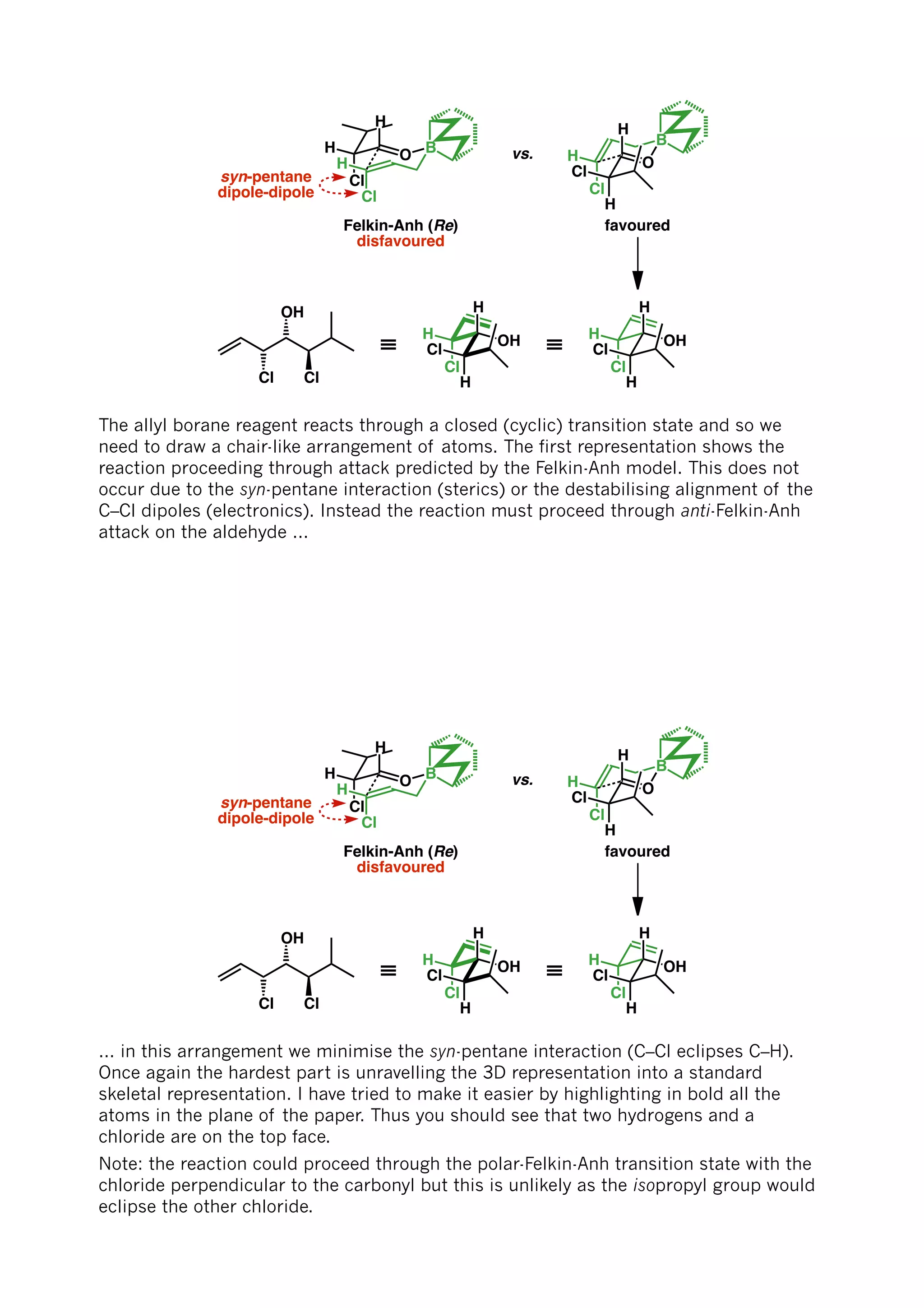 BO
H
H
Cl
Cl
H
Felkin-Anh (Re)
disfavoured
syn-pentane
dipole-dipole
vs.
O
B
Cl
H
H
Cl
H
favoured
OH
Cl
H
H
Cl
H
≡OH
Cl
H
H
Cl
H
≡
Cl
OH
Cl
The allyl borane reagent reacts through a closed (cyclic) transition state and so we
need to draw a chair-like arrangement of atoms. The first representation shows the
reaction proceeding through attack predicted by the Felkin-Anh model. This does not
occur due to the syn-pentane interaction (sterics) or the destabilising alignment of the
C–Cl dipoles (electronics). Instead the reaction must proceed through anti-Felkin-Anh
attack on the aldehyde ...
BO
H
H
Cl
Cl
H
Felkin-Anh (Re)
disfavoured
syn-pentane
dipole-dipole
vs.
O
B
Cl
H
H
Cl
H
favoured
OH
Cl
H
H
Cl
H
≡OH
Cl
H
H
Cl
H
≡
Cl
OH
Cl
... in this arrangement we minimise the syn-pentane interaction (C–Cl eclipses C–H).
Once again the hardest part is unravelling the 3D representation into a standard
skeletal representation. I have tried to make it easier by highlighting in bold all the
atoms in the plane of the paper. Thus you should see that two hydrogens and a
chloride are on the top face.
Note: the reaction could proceed through the polar-Felkin-Anh transition state with the
chloride perpendicular to the carbonyl but this is unlikely as the isopropyl group would
eclipse the other chloride.
 