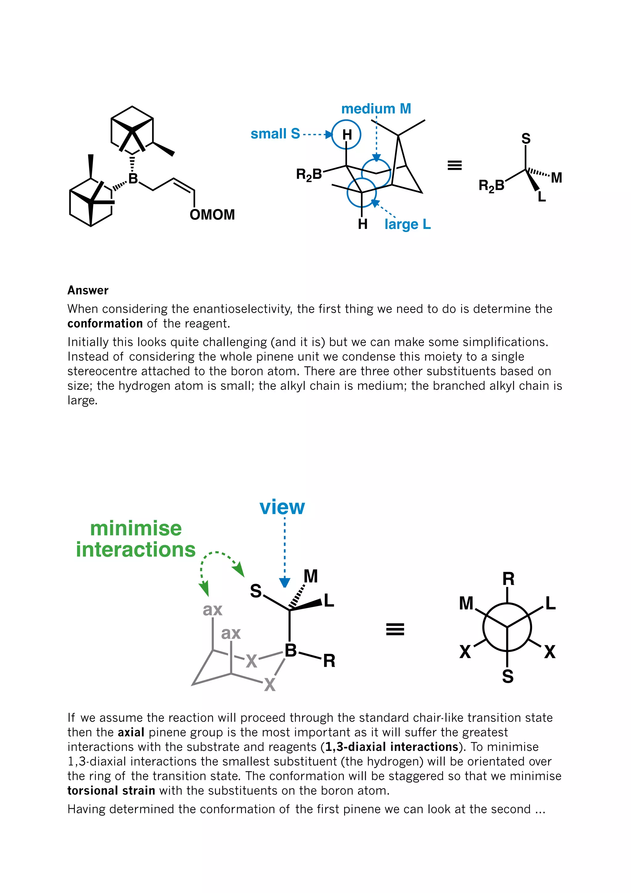 OMOM
B
H
R2B
H
≡
S
R2B
M
L
small S
medium M
large L
Answer
When considering the enantioselectivity, the first thing we need to do is determine the
conformation of the reagent.
Initially this looks quite challenging (and it is) but we can make some simplifications.
Instead of considering the whole pinene unit we condense this moiety to a single
stereocentre attached to the boron atom. There are three other substituents based on
size; the hydrogen atom is small; the alkyl chain is medium; the branched alkyl chain is
large.
X
B
X
ax
ax
S
L
M
R
minimise
interactions
≡
X
R
X
L
S
M
view
If we assume the reaction will proceed through the standard chair-like transition state
then the axial pinene group is the most important as it will suffer the greatest
interactions with the substrate and reagents (1,3-diaxial interactions). To minimise
1,3-diaxial interactions the smallest substituent (the hydrogen) will be orientated over
the ring of the transition state. The conformation will be staggered so that we minimise
torsional strain with the substituents on the boron atom.
Having determined the conformation of the first pinene we can look at the second ...
 