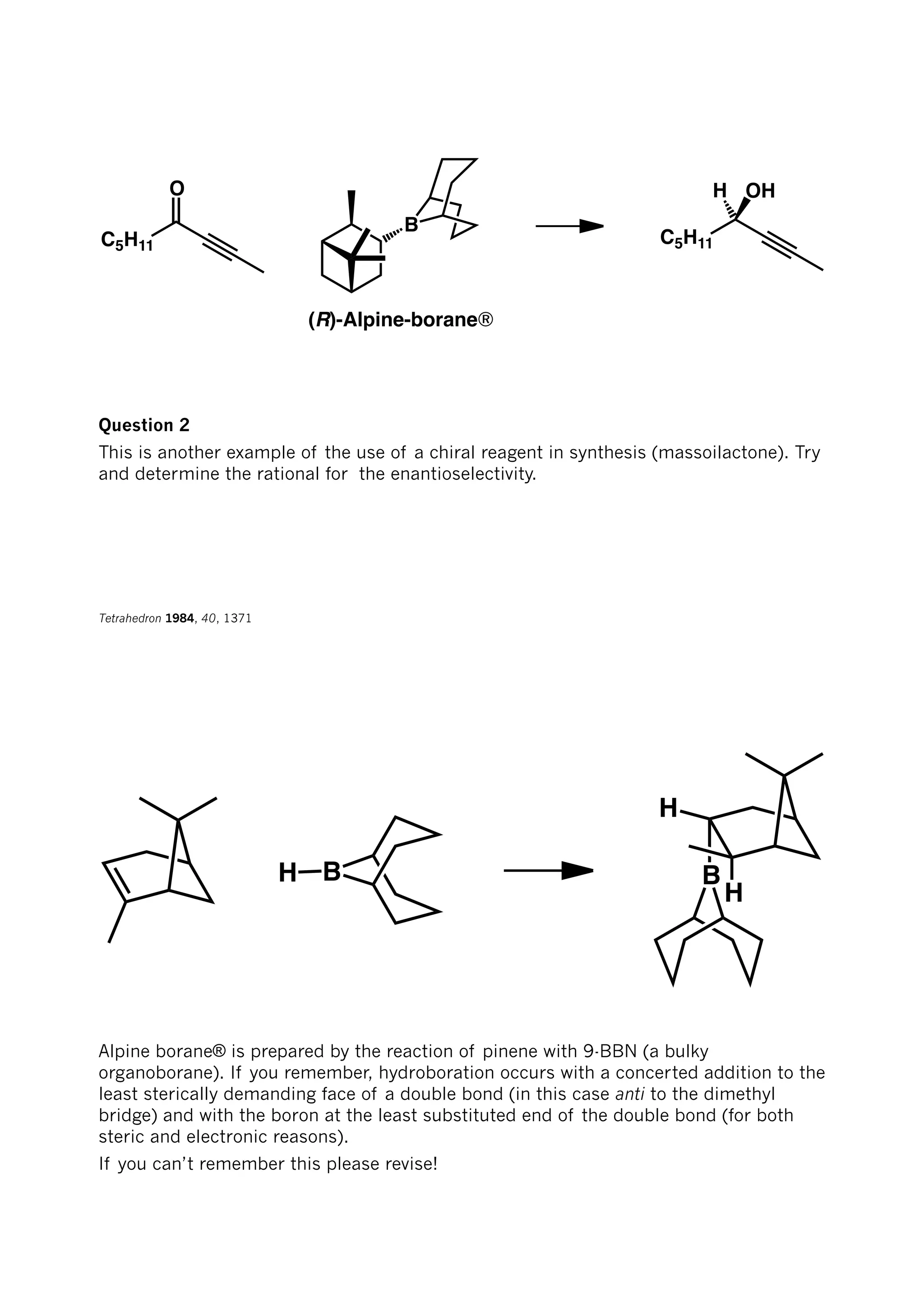 O
C5H11
B
(R)-Alpine-borane®
C5H11
H OH
Question 2
This is another example of the use of a chiral reagent in synthesis (massoilactone). Try
and determine the rational for the enantioselectivity.
Tetrahedron 1984, 40, 1371
BH
H
H
B
Alpine borane® is prepared by the reaction of pinene with 9-BBN (a bulky
organoborane). If you remember, hydroboration occurs with a concerted addition to the
least sterically demanding face of a double bond (in this case anti to the dimethyl
bridge) and with the boron at the least substituted end of the double bond (for both
steric and electronic reasons).
If you can’t remember this please revise!
 