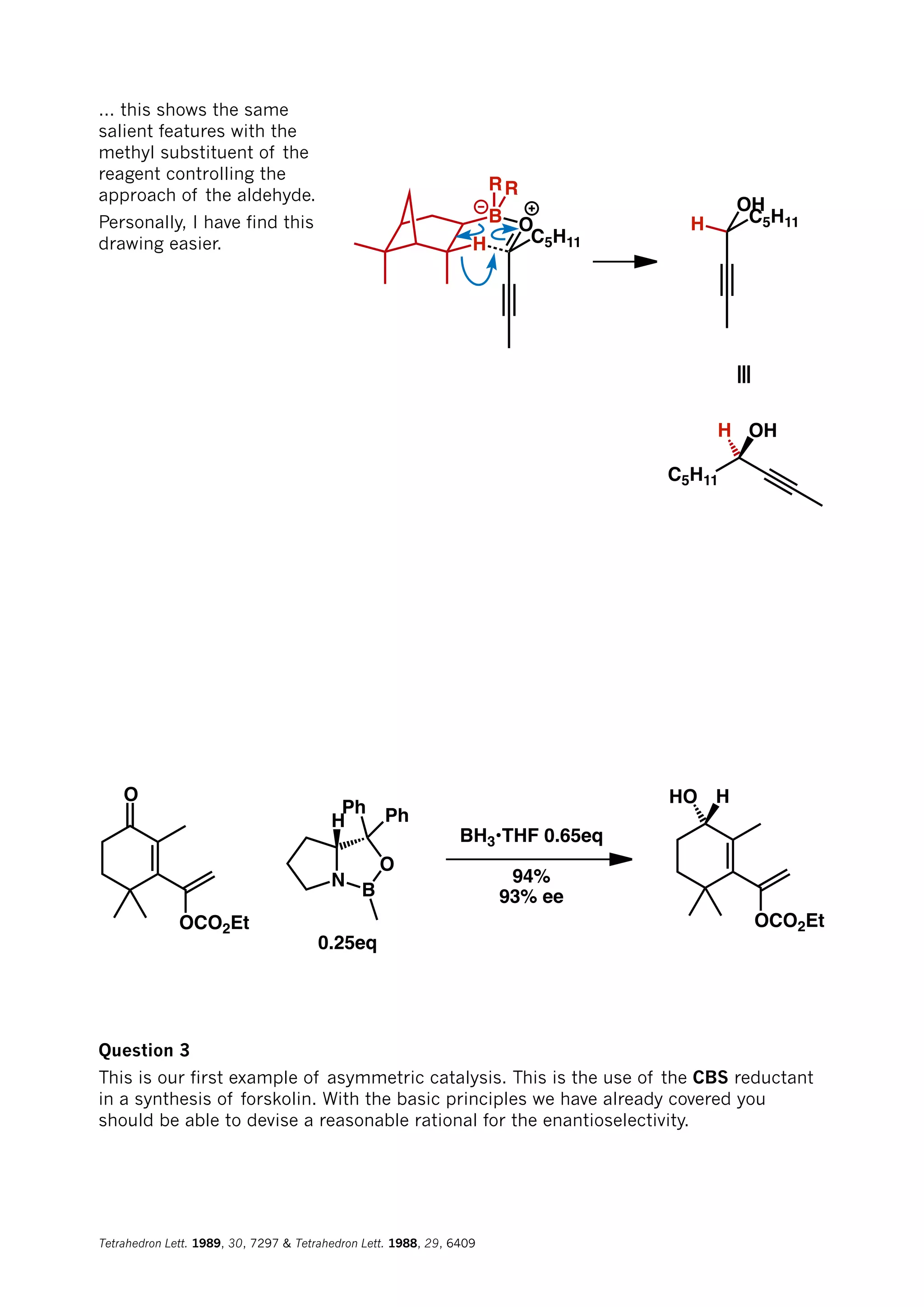 H
OB
C5H11
RR
H
OH
C5H11
≡
C5H11
H OH
... this shows the same
salient features with the
methyl substituent of the
reagent controlling the
approach of the aldehyde.
Personally, I have find this
drawing easier.
O
OCO2Et
N
B
O
H
Ph Ph
0.25eq
BH3•THF 0.65eq
94%
93% ee
OCO2Et
HHO
Question 3
This is our first example of asymmetric catalysis. This is the use of the CBS reductant
in a synthesis of forskolin. With the basic principles we have already covered you
should be able to devise a reasonable rational for the enantioselectivity.
Tetrahedron Lett. 1989, 30, 7297 & Tetrahedron Lett. 1988, 29, 6409
 