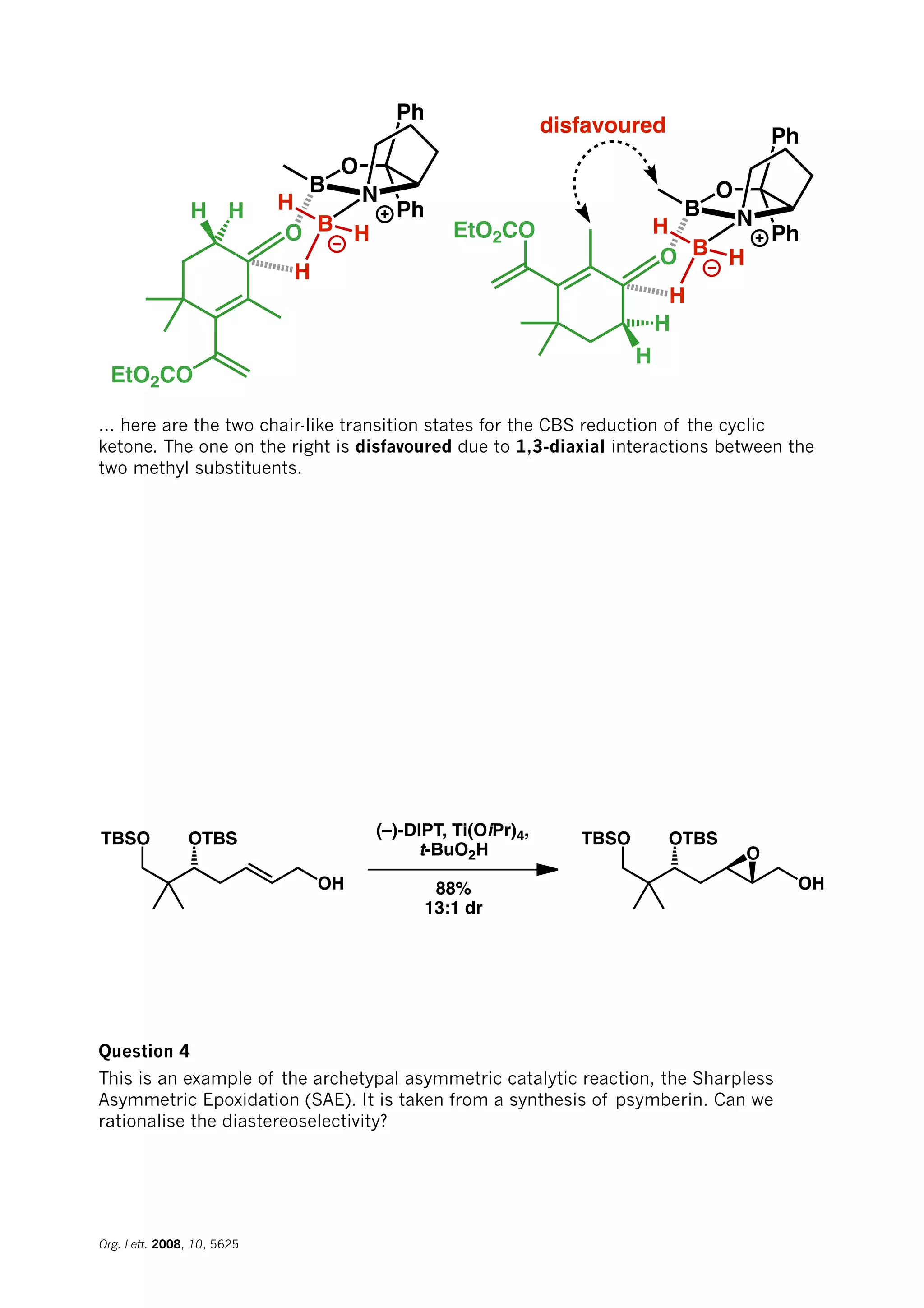 Ph
Ph
O
B N
B
H
O
H
H
EtO2CO
HH
Ph
Ph
O
B N
B
H
O
H
H
H
H
EtO2CO
disfavoured
... here are the two chair-like transition states for the CBS reduction of the cyclic
ketone. The one on the right is disfavoured due to 1,3-diaxial interactions between the
two methyl substituents.
TBSO OTBS
OH
(–)-DIPT, Ti(OiPr)4,
t-BuO2H
88%
13:1 dr
TBSO OTBS
OH
O
Question 4
This is an example of the archetypal asymmetric catalytic reaction, the Sharpless
Asymmetric Epoxidation (SAE). It is taken from a synthesis of psymberin. Can we
rationalise the diastereoselectivity?
Org. Lett. 2008, 10, 5625
 