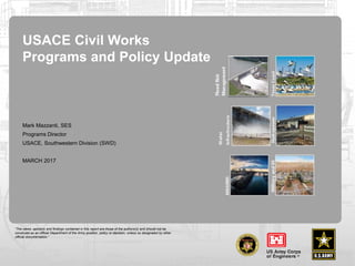 “The views, opinions and findings contained in this report are those of the authors(s) and should not be
construed as an official Department of the Army position, policy or decision, unless so designated by other
official documentation.”
USACE Civil Works
Programs and Policy Update
Mark Mazzanti, SES
Programs Director
USACE, Southwestern Division (SWD)
MARCH 2017
 