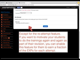 Except for the re-attempt feature.
If you want to motivate your students
to do the trainings again and again as
part of their revision, you can enable
this feature for them to earn a fraction
of the EXPs for each attempt.

 