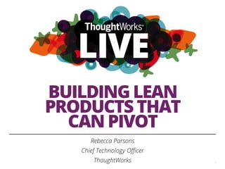 BUILDING LEAN
PRODUCTS THAT
CAN PIVOT
Rebecca Parsons
Chief Technology Oﬃcer
ThoughtWorks 1
 