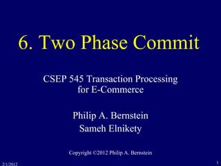 2/1/2012 1
6. Two Phase Commit
CSEP 545 Transaction Processing
for E-Commerce
Philip A. Bernstein
Sameh Elnikety
Copyright ©2012 Philip A. Bernstein
 
