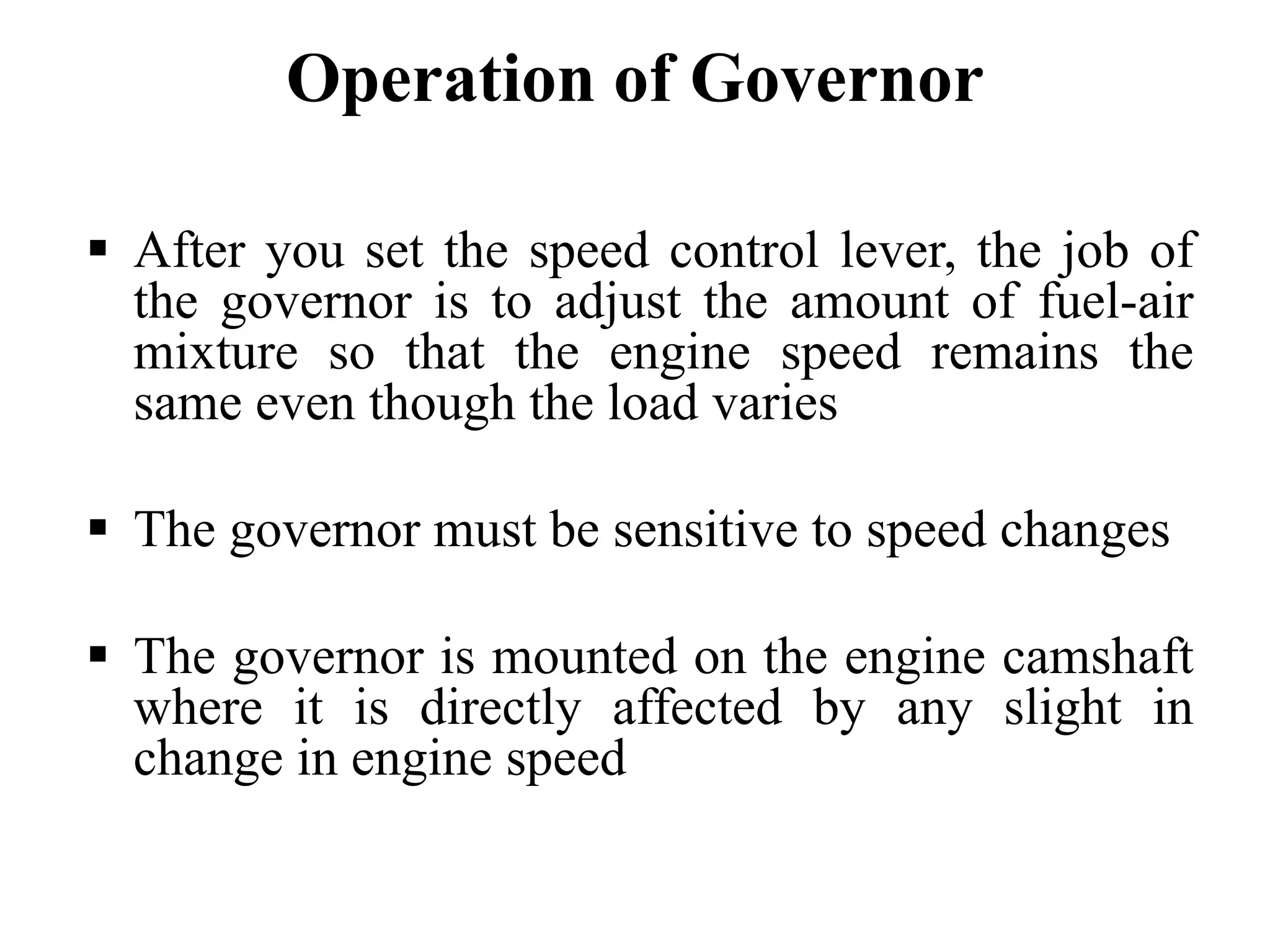 Operation of Governor

After you set the speed control lever, the job of
the governor is to adjust the amount of fuel-air
mixture so that the engine speed remains the
same even though the load varies

The governor must be sensitive to speed changes

The governor is mounted on the engine camshaft
where it is directly affected by any slight in
change in engine speed
 