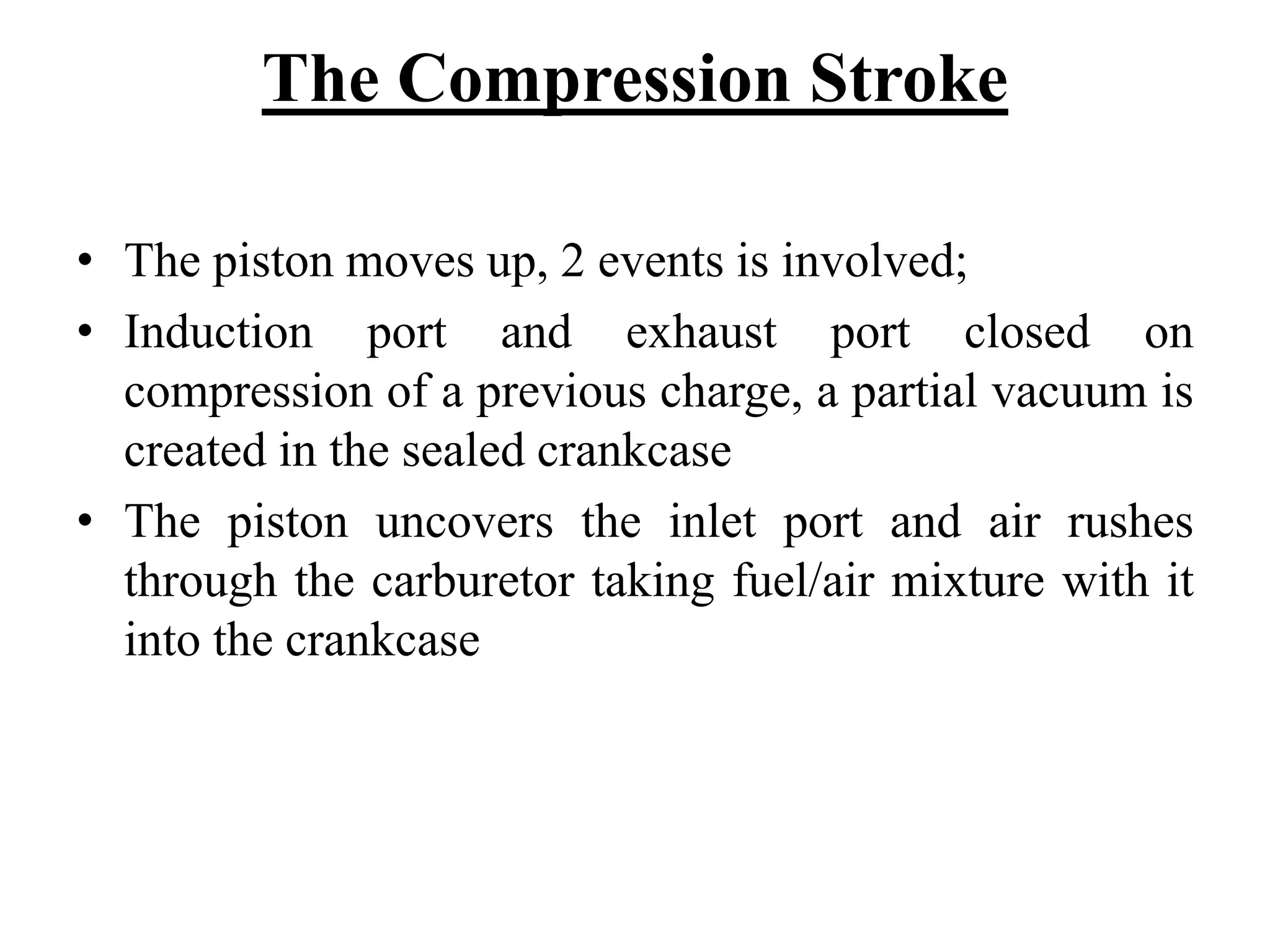 The Compression Stroke

• The piston moves up, 2 events is involved;
• Induction port and exhaust port closed on
  compression of a previous charge, a partial vacuum is
  created in the sealed crankcase
• The piston uncovers the inlet port and air rushes
  through the carburetor taking fuel/air mixture with it
  into the crankcase
 