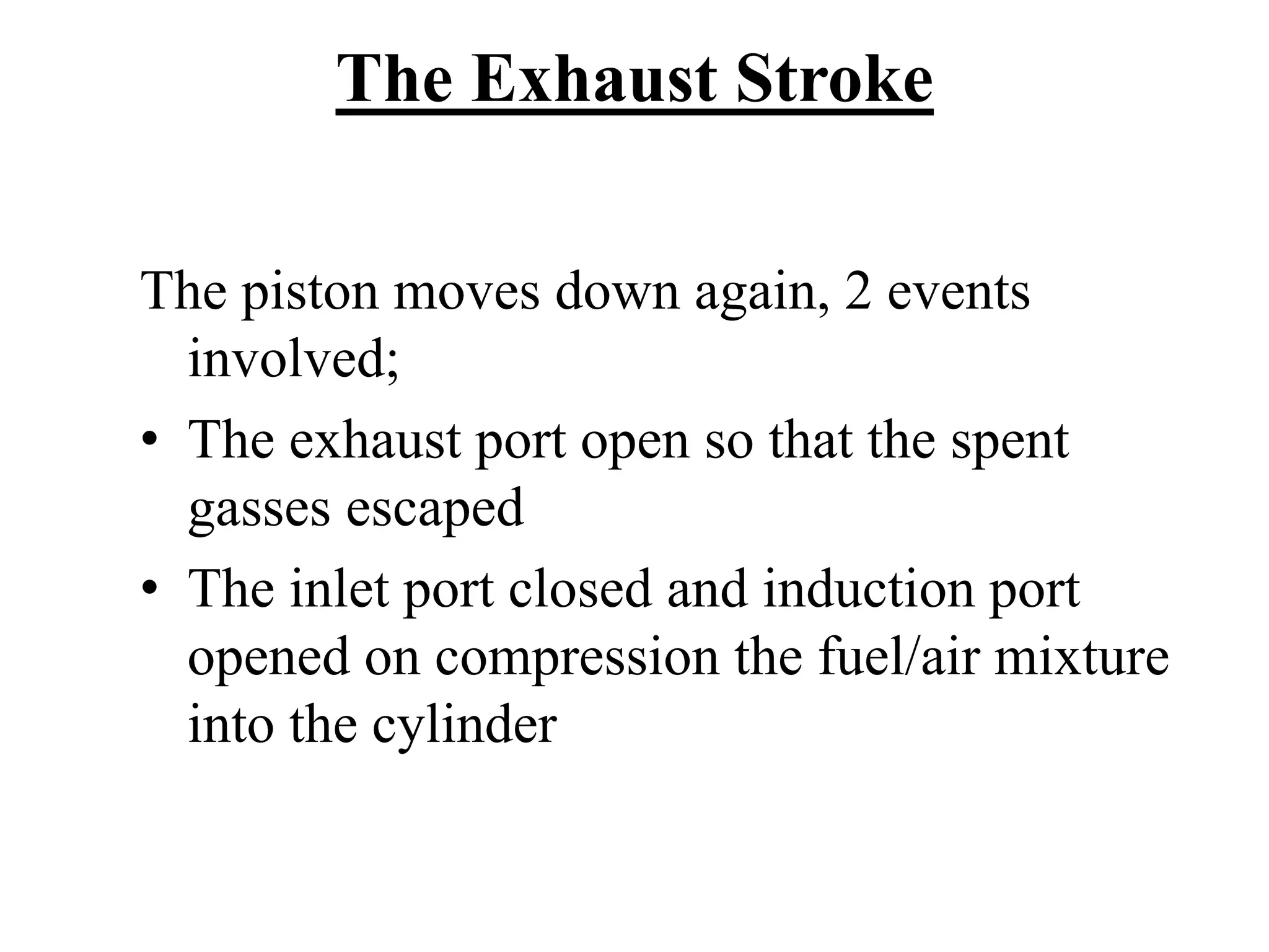 The Exhaust Stroke

The piston moves down again, 2 events
  involved;
• The exhaust port open so that the spent
  gasses escaped
• The inlet port closed and induction port
  opened on compression the fuel/air mixture
  into the cylinder
 