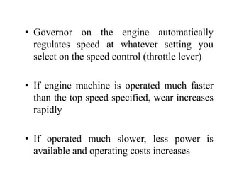 • Governor on the engine automatically
  regulates speed at whatever setting you
  select on the speed control (throttle lever)

• If engine machine is operated much faster
  than the top speed specified, wear increases
  rapidly

• If operated much slower, less power is
  available and operating costs increases
 