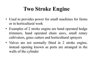 Two Stroke Engine
• Used to provides power for small machines for farms
  or in horticultural work
• Examples of 2 stroke engine are hand operated hedge
  trimmers, hand operated chain saws, small rotary
  cultivators, grass cutters and horticultural sprayers
• Valves are not normally fitted in 2 stroke engine,
  instead opening known as ports are arranged in the
  walls of the cylinder
 