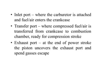 • Inlet port – where the carburetor is attached
  and fuel/air enters the crankcase
• Transfer port – where compressed fuel/air is
  transferred from crankcase to combustion
  chamber, ready for compression stroke
• Exhaust port – at the end of power stroke
  the piston uncovers the exhaust port and
  spend gasses escape
 