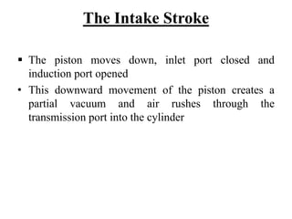 The Intake Stroke

  The piston moves down, inlet port closed and
  induction port opened
• This downward movement of the piston creates a
  partial vacuum and air rushes through the
  transmission port into the cylinder
 